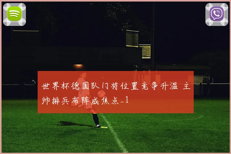 世界杯德国队门将位置竞争升温 主帅排兵布阵成焦点_1