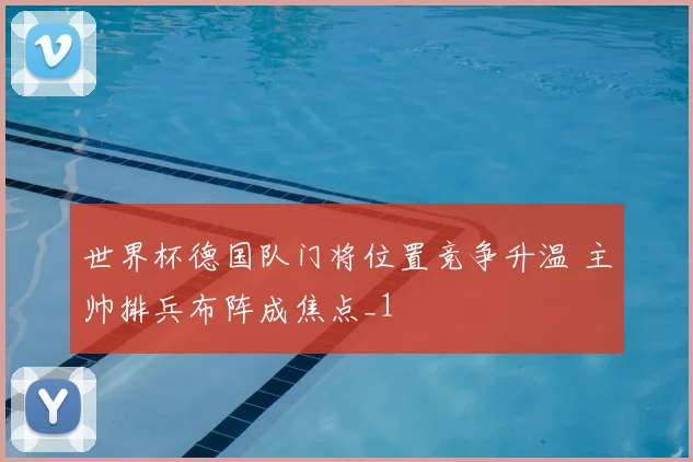 世界杯德国队门将位置竞争升温 主帅排兵布阵成焦点_1