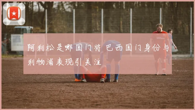 阿利松是哪国门将 巴西国门身份与利物浦表现引关注