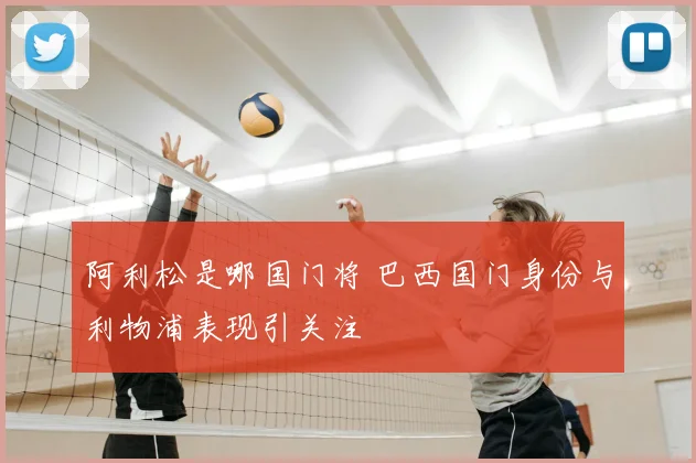 阿利松是哪国门将 巴西国门身份与利物浦表现引关注