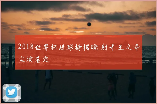2018世界杯进球榜揭晓 射手王之争尘埃落定