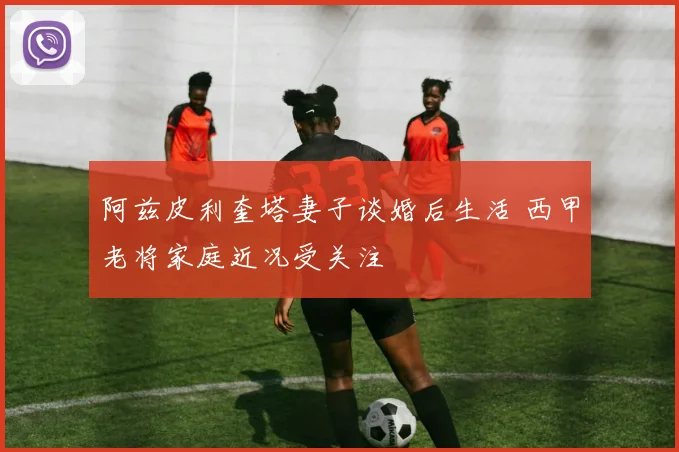 阿兹皮利奎塔妻子谈婚后生活 西甲老将家庭近况受关注