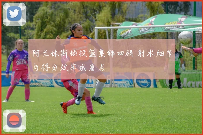 阿兰休斯顿投篮集锦回顾 射术细节与得分效率成看点