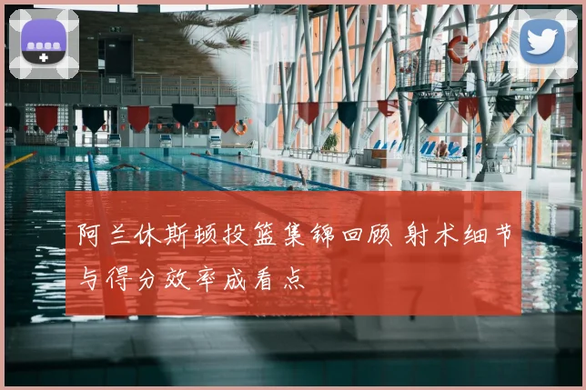 阿兰休斯顿投篮集锦回顾 射术细节与得分效率成看点