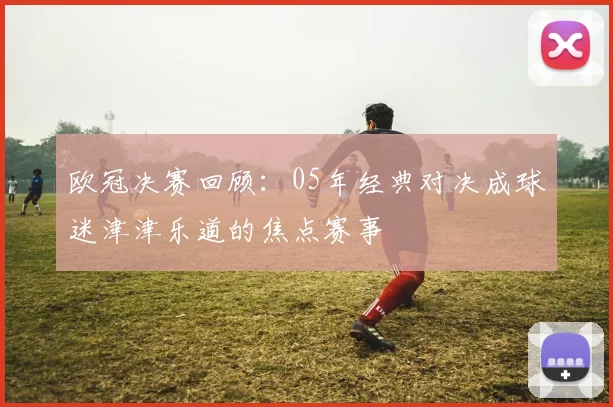 欧冠决赛回顾：05年经典对决成球迷津津乐道的焦点赛事