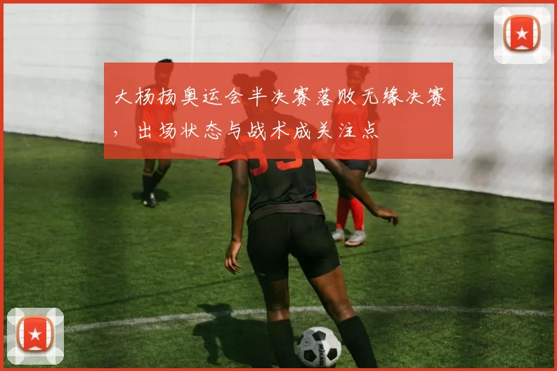 大杨扬奥运会半决赛落败无缘决赛，出场状态与战术成关注点