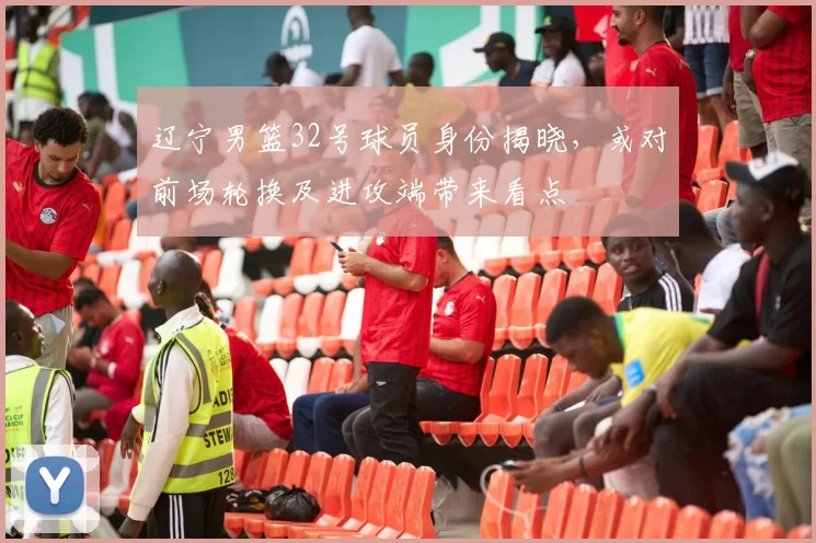 辽宁男篮32号球员身份揭晓，或对前场轮换及进攻端带来看点