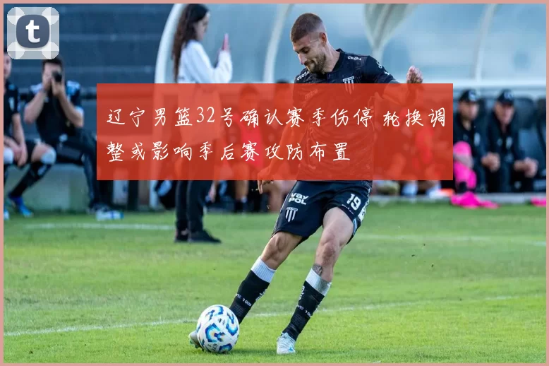 辽宁男篮32号确认赛季伤停 轮换调整或影响季后赛攻防布置
