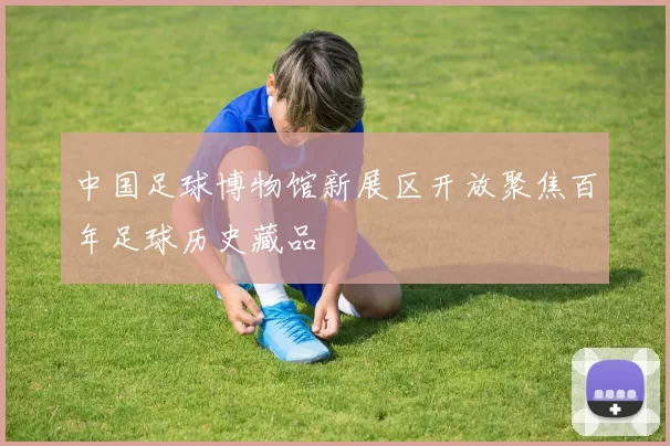 中国足球博物馆新展区开放聚焦百年足球历史藏品