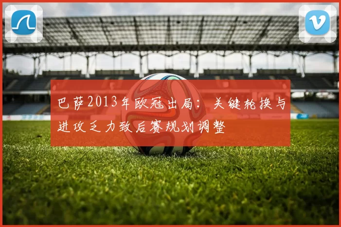 巴萨2013年欧冠出局：关键轮换与进攻乏力致后赛规划调整