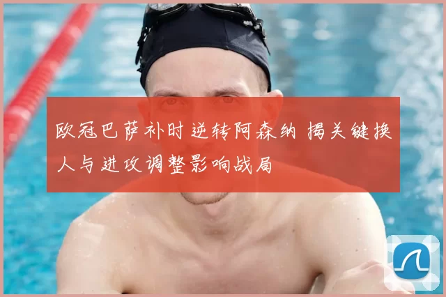 欧冠巴萨补时逆转阿森纳 揭关键换人与进攻调整影响战局