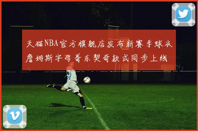 天猫NBA官方旗舰店发布新赛季球衣詹姆斯字母哥东契奇款式同步上线