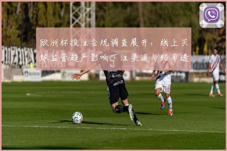 欧洲杯投注合规调查展开，线上买球监管趋严影响下注渠道与赔率透明