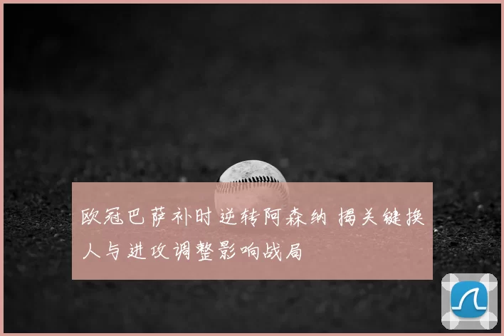 欧冠巴萨补时逆转阿森纳 揭关键换人与进攻调整影响战局