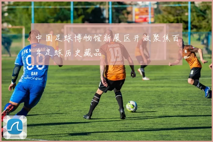 中国足球博物馆新展区开放聚焦百年足球历史藏品