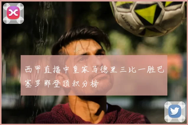 西甲直播中皇家马德里三比一胜巴塞罗那登顶积分榜