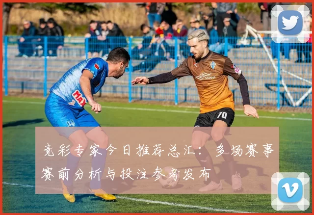 竞彩专家今日推荐总汇：多场赛事赛前分析与投注参考发布