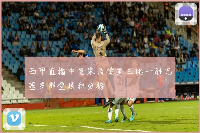 西甲直播中皇家马德里三比一胜巴塞罗那登顶积分榜