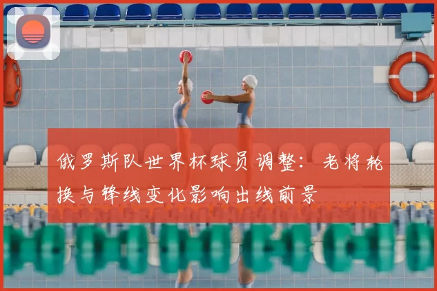 俄罗斯队世界杯球员调整：老将轮换与锋线变化影响出线前景