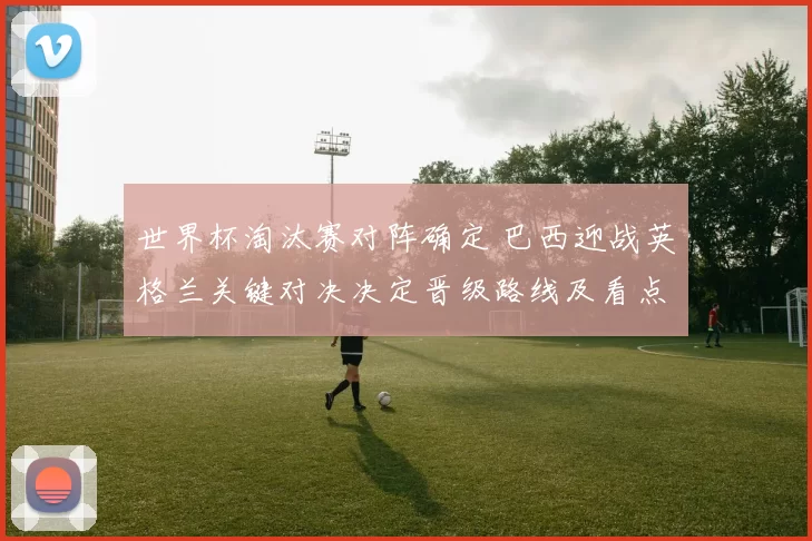 世界杯淘汰赛对阵确定 巴西迎战英格兰关键对决决定晋级路线及看点