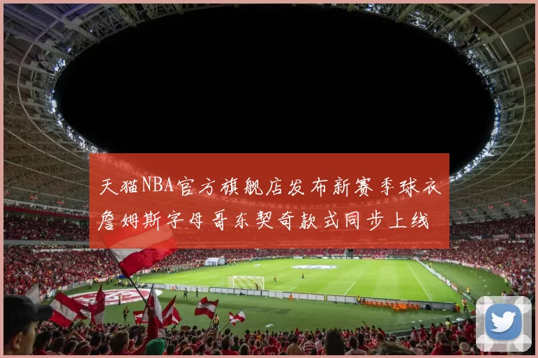 天猫NBA官方旗舰店发布新赛季球衣詹姆斯字母哥东契奇款式同步上线