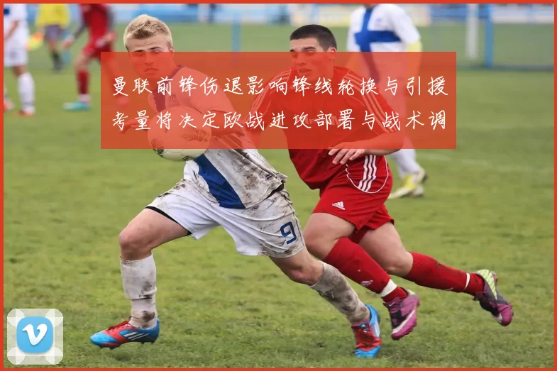 曼联前锋伤退影响锋线轮换与引援考量将决定欧战进攻部署与战术调整