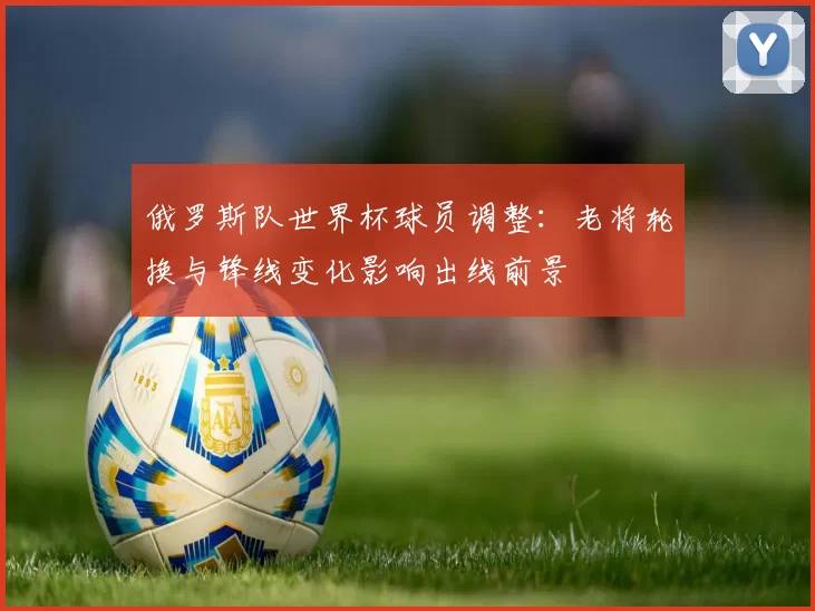 俄罗斯队世界杯球员调整：老将轮换与锋线变化影响出线前景