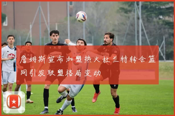 詹姆斯宣布加盟热火杜兰特转会篮网引发联盟格局变动