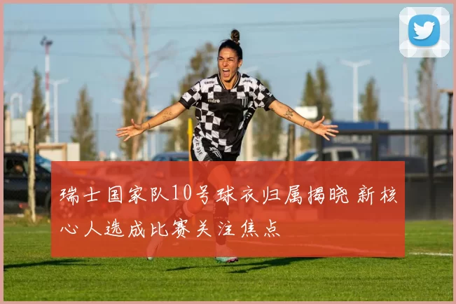 瑞士国家队10号球衣归属揭晓 新核心人选成比赛关注焦点