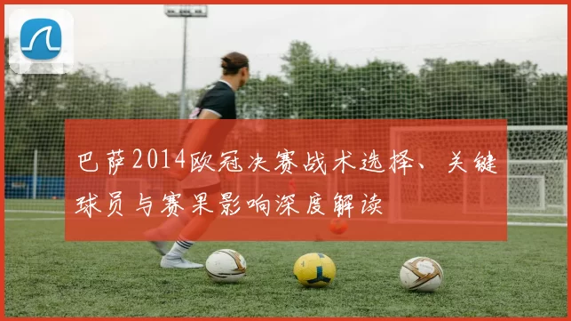 巴萨2014欧冠决赛战术选择、关键球员与赛果影响深度解读