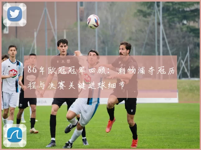 86年欧冠冠军回顾：利物浦夺冠历程与决赛关键进球细节