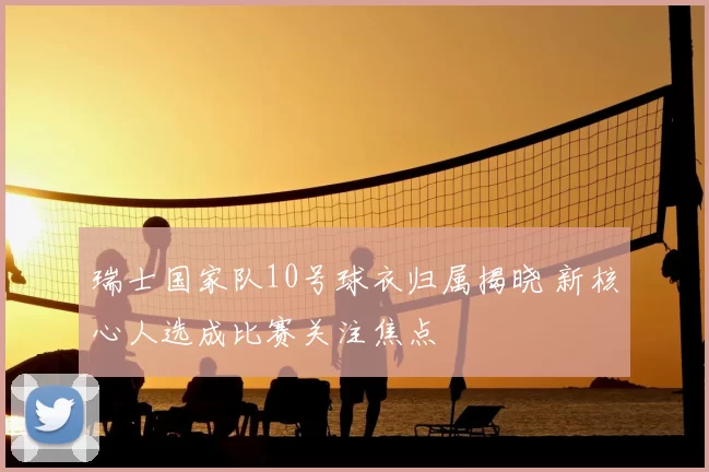 瑞士国家队10号球衣归属揭晓 新核心人选成比赛关注焦点