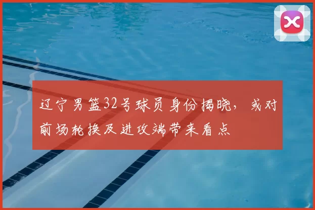 辽宁男篮32号球员身份揭晓，或对前场轮换及进攻端带来看点